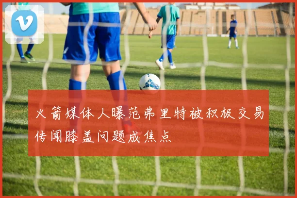 火箭媒体人曝范弗里特被积极交易传闻膝盖问题成焦点