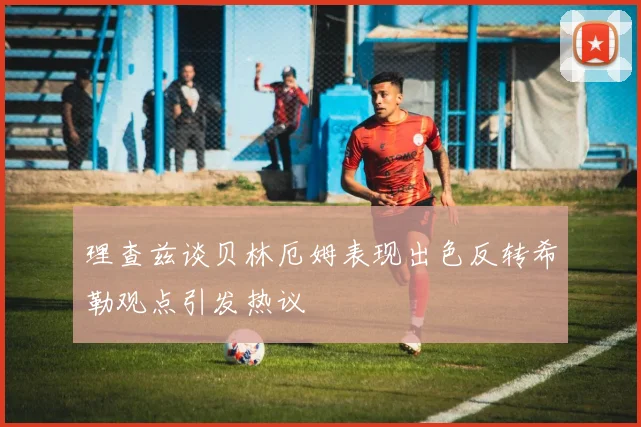 理查兹谈贝林厄姆表现出色反转希勒观点引发热议