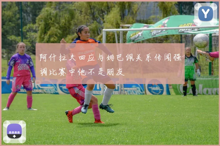 阿什拉夫回应与姆巴佩关系传闻强调比赛中他不是朋友
