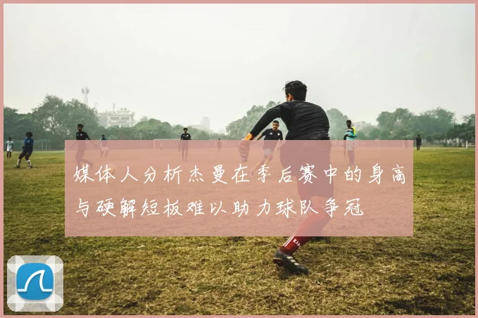媒体人分析杰曼在季后赛中的身高与硬解短板难以助力球队争冠