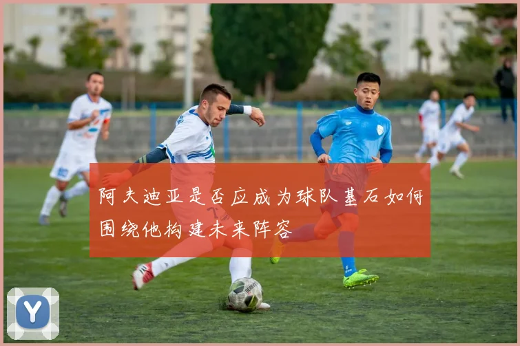 阿夫迪亚是否应成为球队基石如何围绕他构建未来阵容