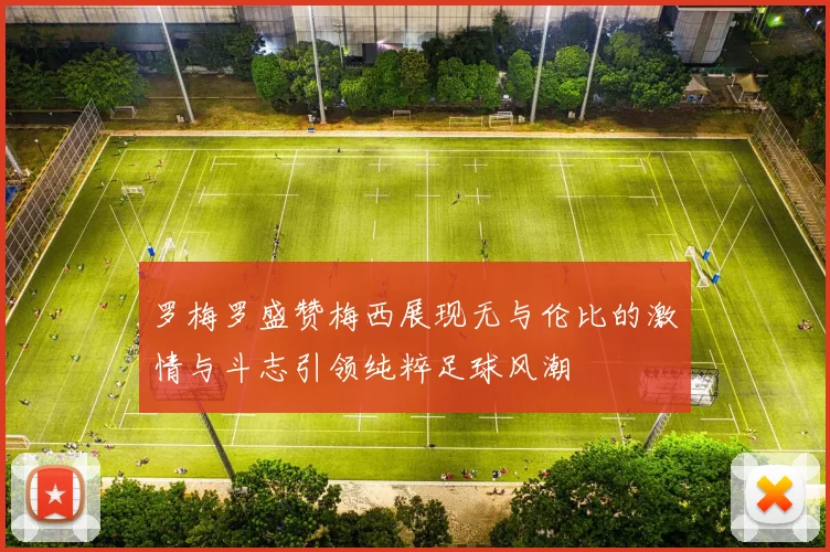 罗梅罗盛赞梅西展现无与伦比的激情与斗志引领纯粹足球风潮