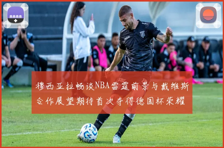 穆西亚拉畅谈NBA雷霆前景与戴维斯合作展望期待首次夺得德国杯荣耀