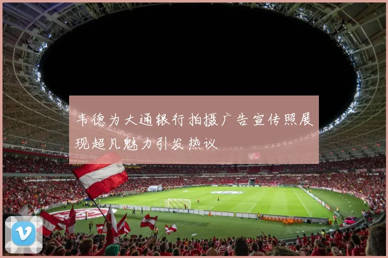 韦德为大通银行拍摄广告宣传照展现超凡魅力引发热议