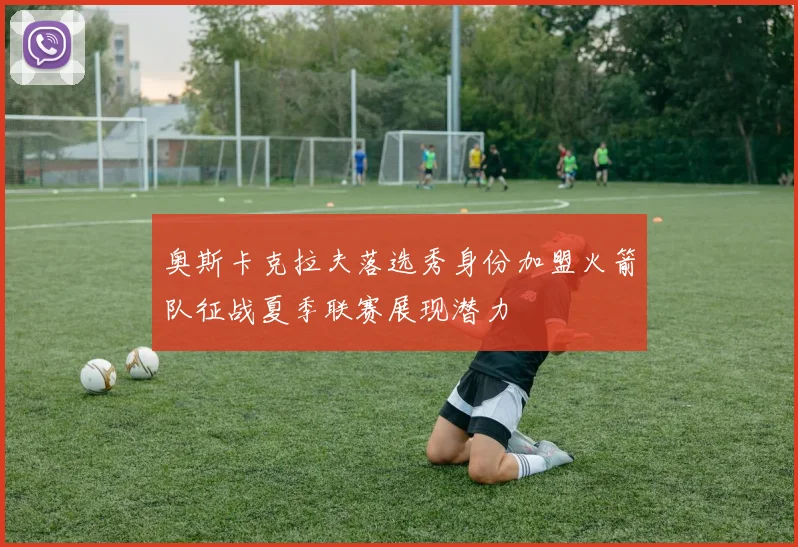 奥斯卡克拉夫落选秀身份加盟火箭队征战夏季联赛展现潜力