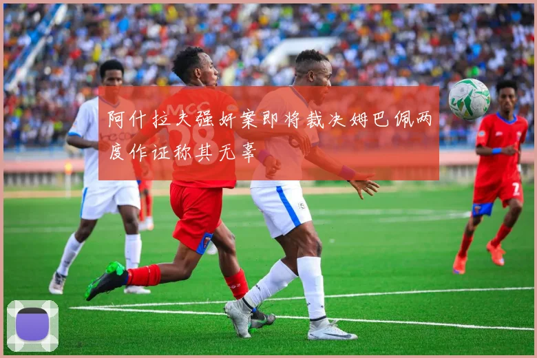 阿什拉夫强奸案即将裁决姆巴佩两度作证称其无辜