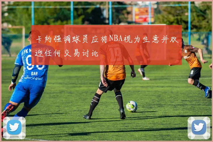卡约强调球员应将NBA视为生意并欢迎任何交易讨论
