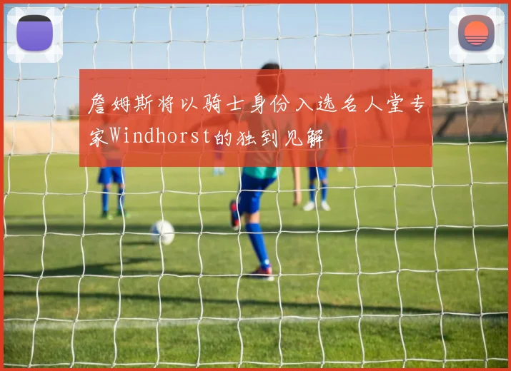 詹姆斯将以骑士身份入选名人堂专家Windhorst的独到见解