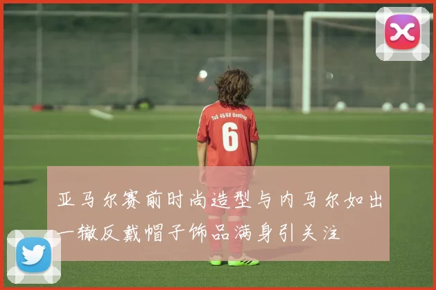 亚马尔赛前时尚造型与内马尔如出一辙反戴帽子饰品满身引关注