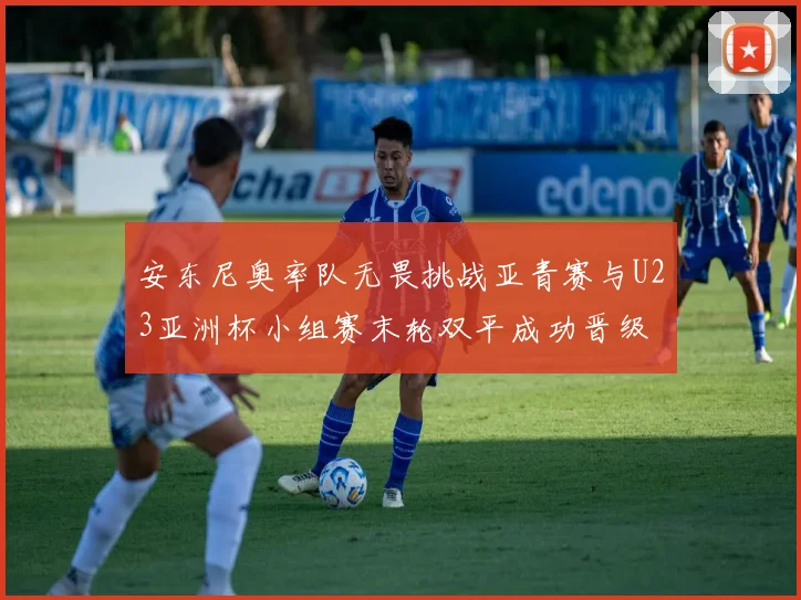 安东尼奥率队无畏挑战亚青赛与U23亚洲杯小组赛末轮双平成功晋级