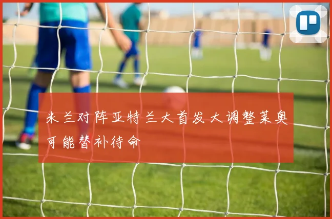 米兰对阵亚特兰大首发大调整莱奥可能替补待命