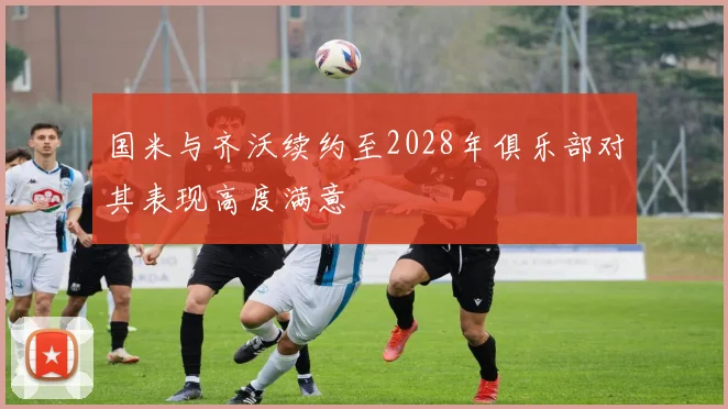 国米与齐沃续约至2028年俱乐部对其表现高度满意