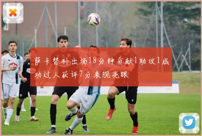 萨卡替补出场18分钟贡献1助攻1成功过人获评7分表现亮眼