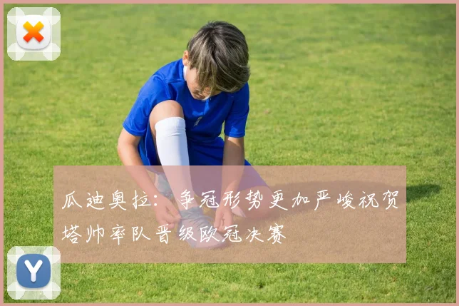 瓜迪奥拉：争冠形势更加严峻祝贺塔帅率队晋级欧冠决赛
