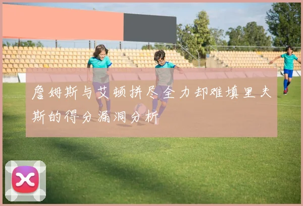 詹姆斯与艾顿拼尽全力却难填里夫斯的得分漏洞分析