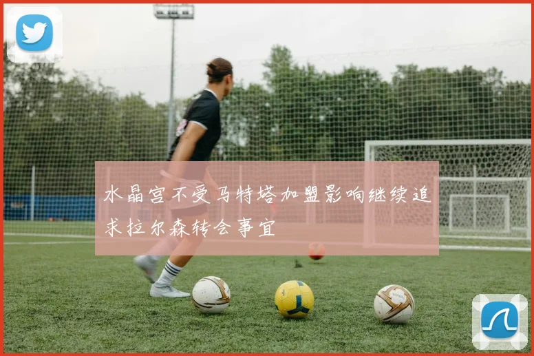 水晶宫不受马特塔加盟影响继续追求拉尔森转会事宜