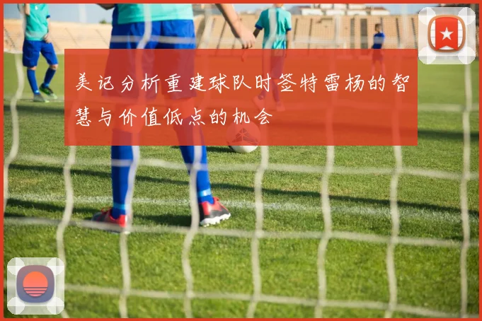 美记分析重建球队时签特雷杨的智慧与价值低点的机会