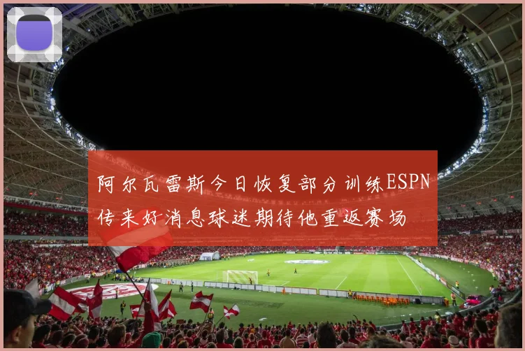 阿尔瓦雷斯今日恢复部分训练ESPN传来好消息球迷期待他重返赛场