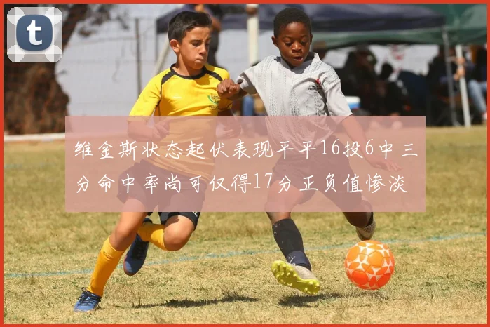 维金斯状态起伏表现平平16投6中三分命中率尚可仅得17分正负值惨淡12