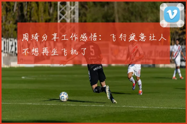 周琦分享工作感悟：飞行疲惫让人不想再坐飞机了