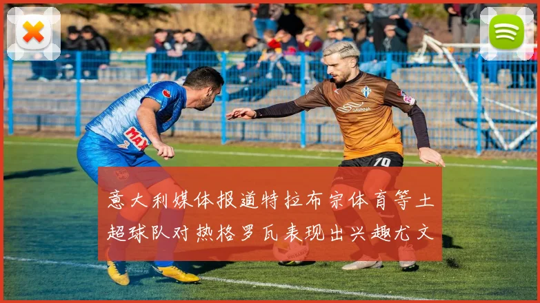 意大利媒体报道特拉布宗体育等土超球队对热格罗瓦表现出兴趣尤文图斯愿意出售这名球员